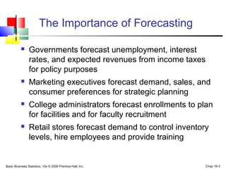 Basic Business Statistics, 10e © 2006 Prentice-Hall, Inc. Chap 16-3
The Importance of Forecasting
 Governments forecast unemployment, interest
rates, and expected revenues from income taxes
for policy purposes
 Marketing executives forecast demand, sales, and
consumer preferences for strategic planning
 College administrators forecast enrollments to plan
for facilities and for faculty recruitment
 Retail stores forecast demand to control inventory
levels, hire employees and provide training
 