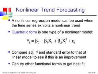 Basic Business Statistics, 10e © 2006 Prentice-Hall, Inc. Chap 16-31
Nonlinear Trend Forecasting
 A nonlinear regression model can be used when
the time series exhibits a nonlinear trend
 Quadratic form is one type of a nonlinear model:
 Compare adj. r2
and standard error to that of
linear model to see if this is an improvement
 Can try other functional forms to get best fit
i
2
i2i10i XXY ε+β+β+β=
 