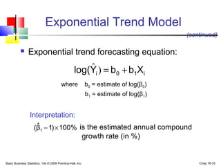 Basic Business Statistics, 10e © 2006 Prentice-Hall, Inc. Chap 16-33
Exponential Trend Model
 Exponential trend forecasting equation:
i10i XbbYlog( +=)ˆ
where b0 = estimate of log(β0)
b1 = estimate of log(β1)
(continued)
Interpretation:
%100)1βˆ( 1 ×− is the estimated annual compound
growth rate (in %)
 