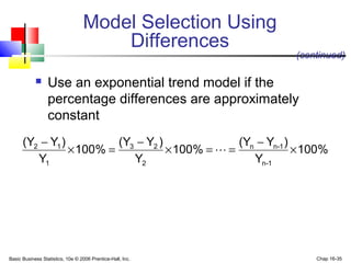 Basic Business Statistics, 10e © 2006 Prentice-Hall, Inc. Chap 16-35
 Use an exponential trend model if the
percentage differences are approximately
constant
(continued)
Model Selection Using
Differences
%100
Y
)Y(Y
%100
Y
)Y(Y
%100
Y
)Y(Y
1-n
1-nn
2
23
1
12
×
−
==×
−
=×
−

 
