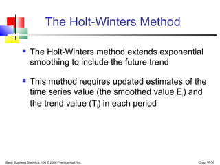 Basic Business Statistics, 10e © 2006 Prentice-Hall, Inc. Chap 16-36
The Holt-Winters Method
 The Holt-Winters method extends exponential
smoothing to include the future trend
 This method requires updated estimates of the
time series value (the smoothed value Ei) and
the trend value (Ti) in each period
 