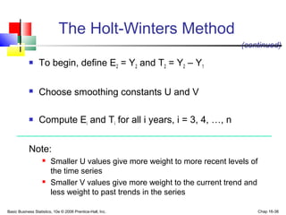 Basic Business Statistics, 10e © 2006 Prentice-Hall, Inc. Chap 16-38
The Holt-Winters Method
 To begin, define E2 = Y2 and T2 = Y2 – Y1
 Choose smoothing constants U and V
 Compute Ei and Ti for all i years, i = 3, 4, …, n
Note:
 Smaller U values give more weight to more recent levels of
the time series
 Smaller V values give more weight to the current trend and
less weight to past trends in the series
(continued)
 