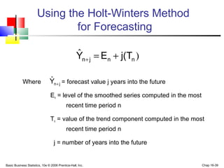 Basic Business Statistics, 10e © 2006 Prentice-Hall, Inc. Chap 16-39
Using the Holt-Winters Method
for Forecasting
Where = forecast value j years into the future
En = level of the smoothed series computed in the most
recent time period n
Tn = value of the trend component computed in the most
recent time period n
j = number of years into the future
)ˆ
nnjn j(TEY +=+
jnY +
ˆ
 