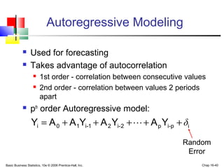Basic Business Statistics, 10e © 2006 Prentice-Hall, Inc. Chap 16-40
ip-ip2-i21-i10i YAYAYAAY δ+++++= 
Autoregressive Modeling
 Used for forecasting
 Takes advantage of autocorrelation
 1st order - correlation between consecutive values
 2nd order - correlation between values 2 periods
apart
 pth
order Autoregressive model:
Random
Error
 