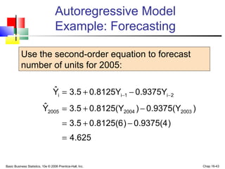 Basic Business Statistics, 10e © 2006 Prentice-Hall, Inc. Chap 16-43
Autoregressive Model
Example: Forecasting
Use the second-order equation to forecast
number of units for 2005:
625.4
)0.9375(4)0.8125(63.5
)0.9375(Y)0.8125(Y3.5Yˆ
0.9375Y0.8125Y3.5Yˆ
200320042005
2i1ii
=
−+=
−+=
−+= −−
 