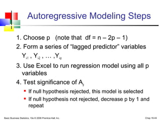 Basic Business Statistics, 10e © 2006 Prentice-Hall, Inc. Chap 16-44
Autoregressive Modeling Steps
1. Choose p (note that df = n – 2p – 1)
2. Form a series of “lagged predictor” variables
Yi-1 , Yi-2 , … ,Yi-p
3. Use Excel to run regression model using all p
variables
4. Test significance of Ap
 If null hypothesis rejected, this model is selected
 If null hypothesis not rejected, decrease p by 1 and
repeat
 