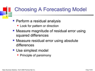 Basic Business Statistics, 10e © 2006 Prentice-Hall, Inc. Chap 16-45
Choosing A Forecasting Model
 Perform a residual analysis
 Look for pattern or direction
 Measure magnitude of residual error using
squared differences
 Measure residual error using absolute
differences
 Use simplest model
 Principle of parsimony
 