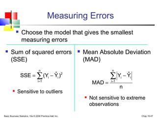 Basic Business Statistics, 10e © 2006 Prentice-Hall, Inc. Chap 16-47
Measuring Errors
 Choose the model that gives the smallest
measuring errors
 Mean Absolute Deviation
(MAD)
 Not sensitive to extreme
observations
 Sum of squared errors
(SSE)
 Sensitive to outliers
∑=
−=
n
1i
2
ii )Yˆ(YSSE
n
YˆY
MAD
n
1i
ii∑=
−
=
 