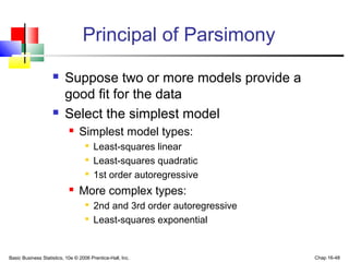 Basic Business Statistics, 10e © 2006 Prentice-Hall, Inc. Chap 16-48
Principal of Parsimony
 Suppose two or more models provide a
good fit for the data
 Select the simplest model
 Simplest model types:

Least-squares linear

Least-squares quadratic

1st order autoregressive
 More complex types:

2nd and 3rd order autoregressive

Least-squares exponential
 