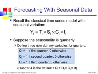 Basic Business Statistics, 10e © 2006 Prentice-Hall, Inc. Chap 16-49
 Recall the classical time series model with
seasonal variation:
 Suppose the seasonality is quarterly
 Define three new dummy variables for quarters:
Q1 = 1 if first quarter, 0 otherwise
Q2 = 1 if second quarter, 0 otherwise
Q3 = 1 if third quarter, 0 otherwise
(Quarter 4 is the default if Q1 = Q2 = Q3 = 0)
iiiii ICSTY ×××=
Forecasting With Seasonal Data
 
