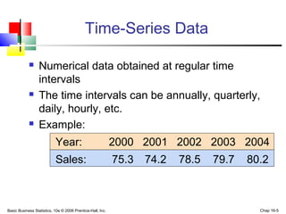 Basic Business Statistics, 10e © 2006 Prentice-Hall, Inc. Chap 16-5
Time-Series Data
 Numerical data obtained at regular time
intervals
 The time intervals can be annually, quarterly,
daily, hourly, etc.
 Example:
Year: 2000 2001 2002 2003 2004
Sales: 75.3 74.2 78.5 79.7 80.2
 