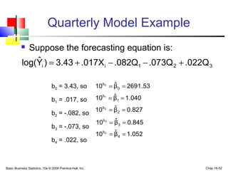 Basic Business Statistics, 10e © 2006 Prentice-Hall, Inc. Chap 16-52
Quarterly Model Example
 Suppose the forecasting equation is:
321ii .022Q.073QQ082..017X3.43)Yˆlog( +−−+=
b0 = 3.43, so
b1 = .017, so
b2 = -.082, so
b3 = -.073, so
b4 = .022, so
53.2691βˆ10 0
b0
==
040.1βˆ10 1
b1
==
827.0βˆ10 2
b2
==
845.0βˆ10 3
b3
==
052.1βˆ10 4
b4
==
 