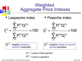 Basic Business Statistics, 10e © 2006 Prentice-Hall, Inc. Chap 16-61
Weighted
Aggregate Price Indexes
 Paasche index
100
QP
QP
I n
1i
)t(
i
)0(
i
n
1i
)t(
i
)t(
i
)t(
P ×=
∑
∑
=
=
: weights based on : weights based on current
period 0 quantities period quantities
= price in time period t
= price in period 0
100
QP
QP
I n
1i
)0(
i
)0(
i
n
1i
)0(
i
)t(
i
)t(
L ×=
∑
∑
=
=
 Laspeyres index
)0(
iQ )t(
iQ
)t(
iP
)0(
iP
 