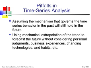 Basic Business Statistics, 10e © 2006 Prentice-Hall, Inc. Chap 16-63
Pitfalls in
Time-Series Analysis
 Assuming the mechanism that governs the time
series behavior in the past will still hold in the
future
 Using mechanical extrapolation of the trend to
forecast the future without considering personal
judgments, business experiences, changing
technologies, and habits, etc.
 