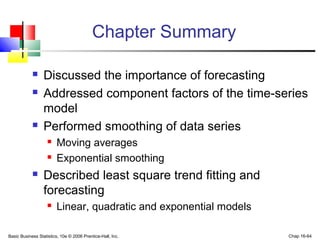 Basic Business Statistics, 10e © 2006 Prentice-Hall, Inc. Chap 16-64
Chapter Summary
 Discussed the importance of forecasting
 Addressed component factors of the time-series
model
 Performed smoothing of data series
 Moving averages
 Exponential smoothing
 Described least square trend fitting and
forecasting
 Linear, quadratic and exponential models
 