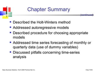 Basic Business Statistics, 10e © 2006 Prentice-Hall, Inc. Chap 16-65
Chapter Summary
 Described the Holt-Winters method
 Addressed autoregressive models
 Described procedure for choosing appropriate
models
 Addressed time series forecasting of monthly or
quarterly data (use of dummy variables)
 Discussed pitfalls concerning time-series
analysis
(continued)
 