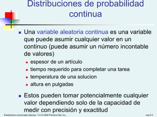 Estadísticas comerciales básicas, 11e © 2009 Prentice-Hall, Inc.. cap 6-3
Distribuciones de probabilidad
continua
 Una variable aleatoria continua es una variable
que puede asumir cualquier valor en un
continuo (puede asumir un número incontable
de valores)
 espesor de un artículo
 tiempo requerido para completar una tarea
 temperatura de una solucion
 altura en pulgadas
 Estos pueden tomar potencialmente cualquier
valor dependiendo solo de la capacidad de
medir con precisión y exactitud
 