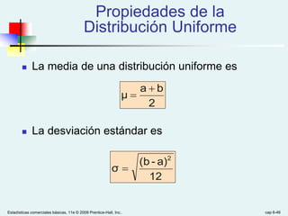 Estadísticas comerciales básicas, 11e © 2009 Prentice-Hall, Inc.. cap 6-46
Propiedades de la
Distribución Uniforme
 La media de una distribución uniforme es
 La desviación estándar es
2
b
a
μ


12
a)
-
(b
σ
2

 