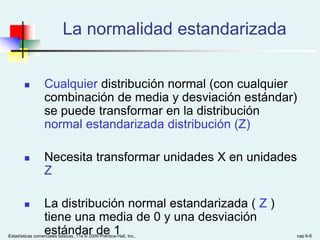 Estadísticas comerciales básicas, 11e © 2009 Prentice-Hall, Inc.. cap 6-8
La normalidad estandarizada
 Cualquier distribución normal (con cualquier
combinación de media y desviación estándar)
se puede transformar en la distribución
normal estandarizada distribución (Z)
 Necesita transformar unidades X en unidades
Z
 La distribución normal estandarizada ( Z )
tiene una media de 0 y una desviación
estándar de 1
 