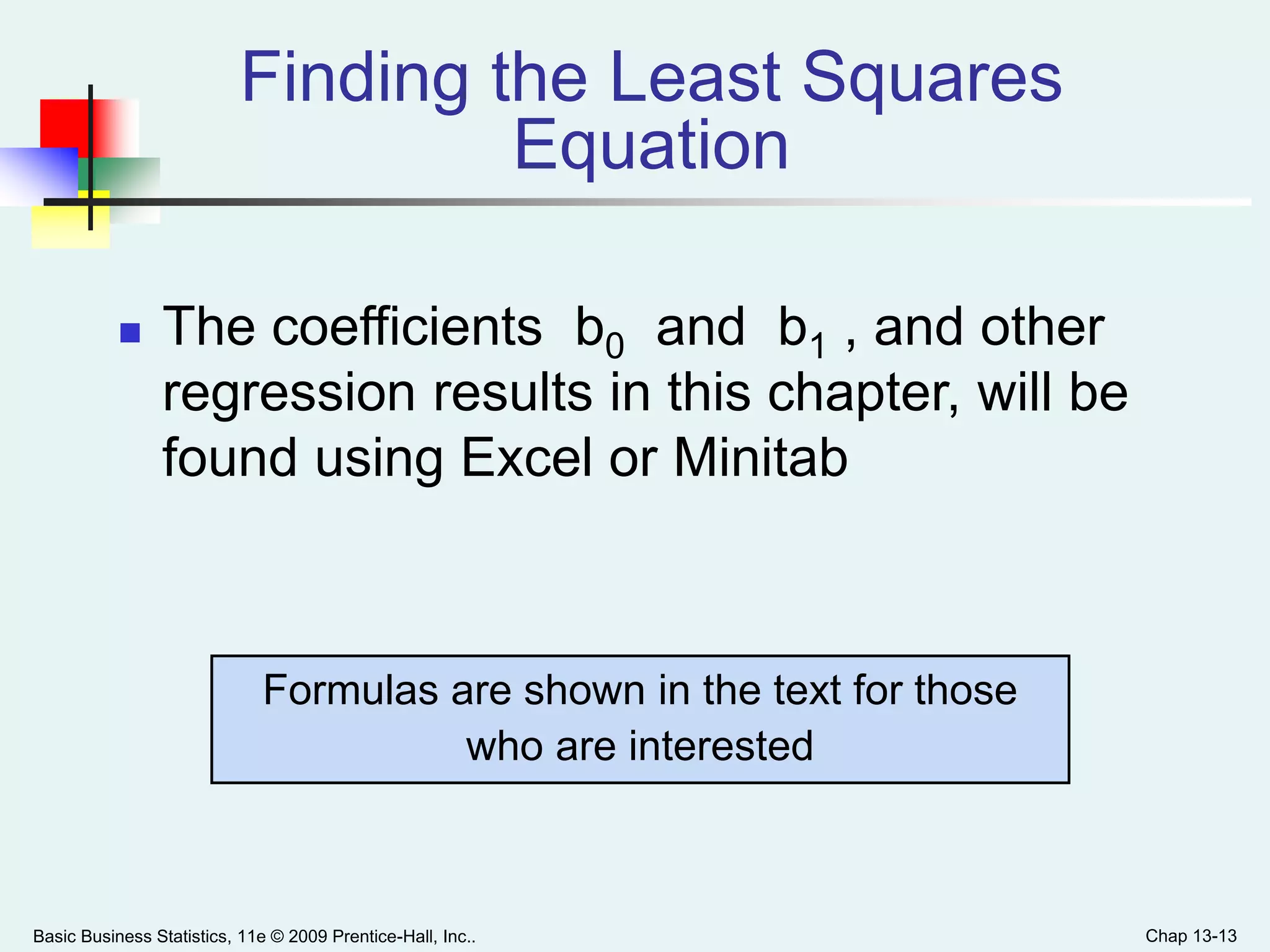Basic Business Statistics, 11e © 2009 Prentice-Hall, Inc.. Chap 13-13
Finding the Least Squares
Equation
 The coefficients b0 and b1 , and other
regression results in this chapter, will be
found using Excel or Minitab
Formulas are shown in the text for those
who are interested
 