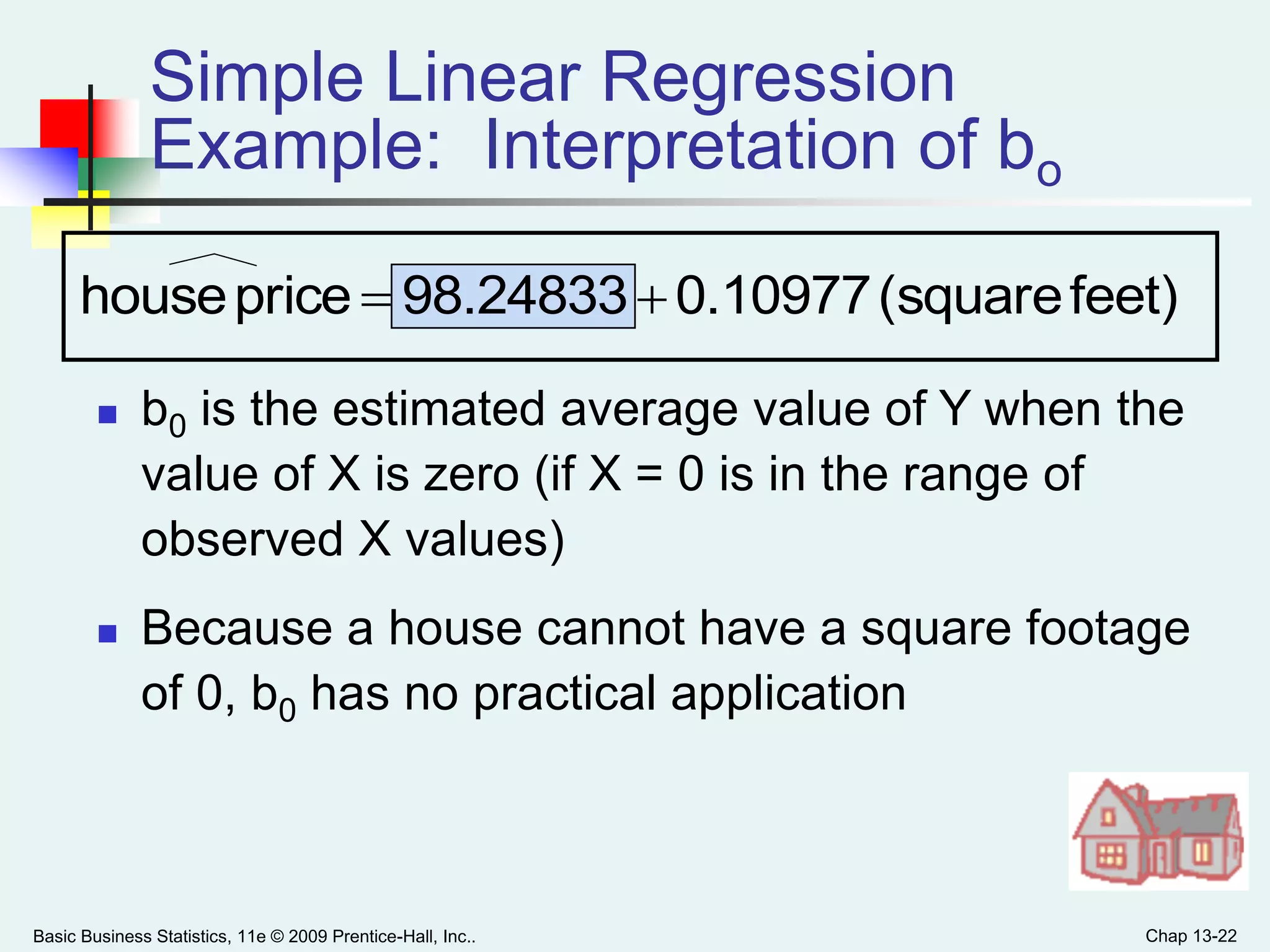 Basic Business Statistics, 11e © 2009 Prentice-Hall, Inc.. Chap 13-22
Simple Linear Regression
Example: Interpretation of bo
 b0 is the estimated average value of Y when the
value of X is zero (if X = 0 is in the range of
observed X values)
 Because a house cannot have a square footage
of 0, b0 has no practical application
feet)(square0.1097798.24833pricehouse 
 