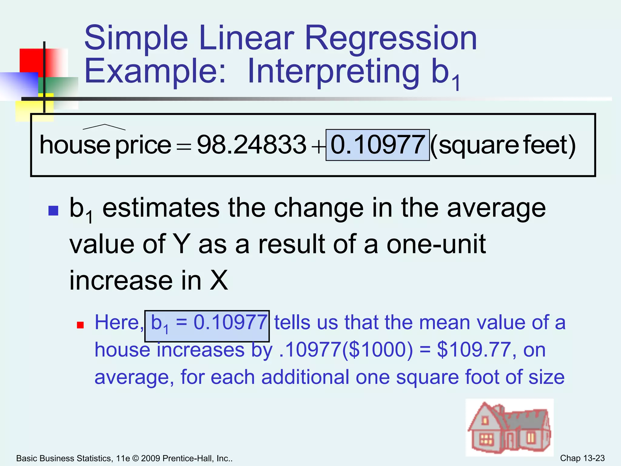 Basic Business Statistics, 11e © 2009 Prentice-Hall, Inc.. Chap 13-23
Simple Linear Regression
Example: Interpreting b1
 b1 estimates the change in the average
value of Y as a result of a one-unit
increase in X
 Here, b1 = 0.10977 tells us that the mean value of a
house increases by .10977($1000) = $109.77, on
average, for each additional one square foot of size
feet)(square0.1097798.24833pricehouse 
 