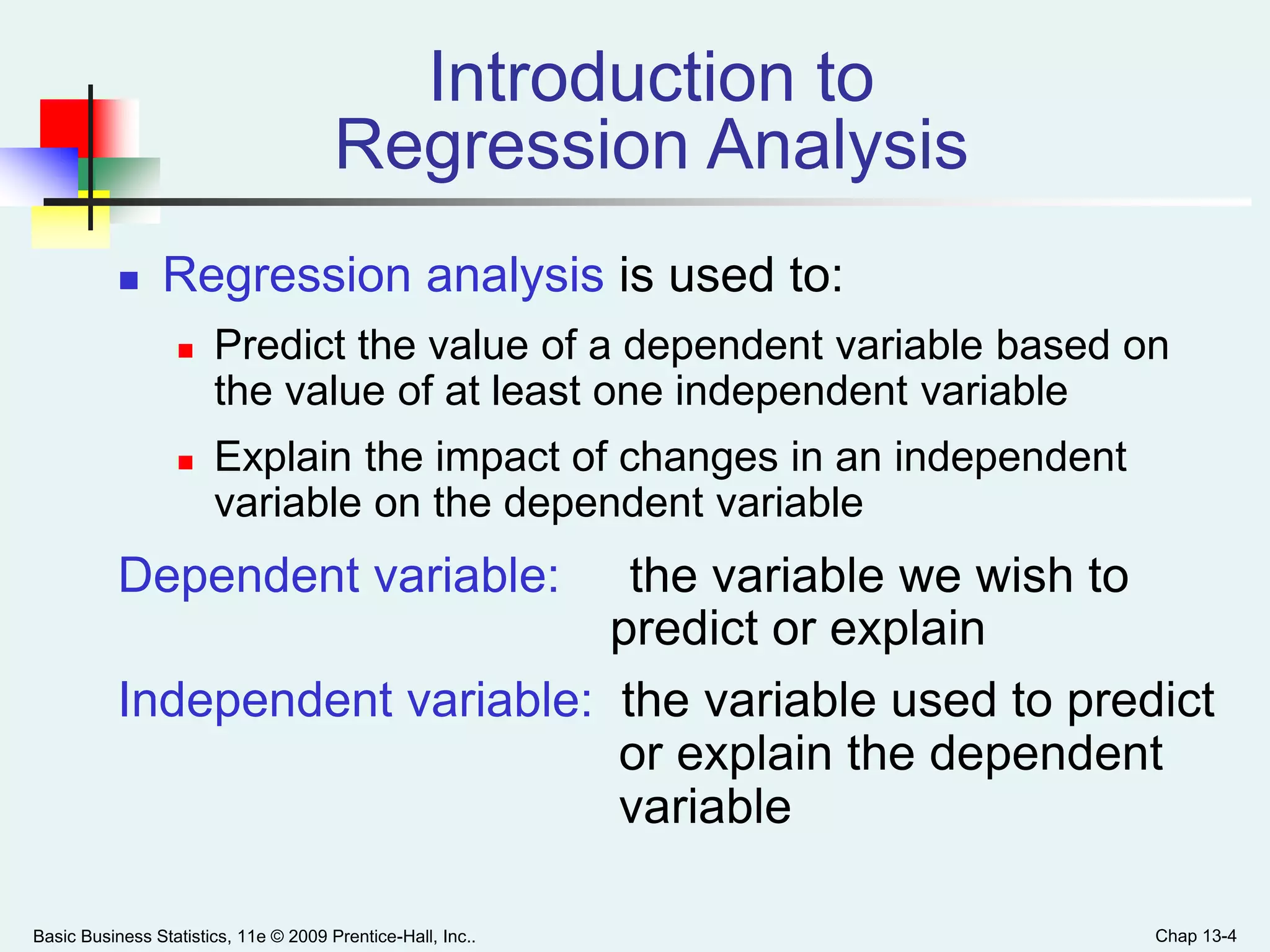 Basic Business Statistics, 11e © 2009 Prentice-Hall, Inc.. Chap 13-4
Introduction to
Regression Analysis
 Regression analysis is used to:
 Predict the value of a dependent variable based on
the value of at least one independent variable
 Explain the impact of changes in an independent
variable on the dependent variable
Dependent variable: the variable we wish to
predict or explain
Independent variable: the variable used to predict
or explain the dependent
variable
 