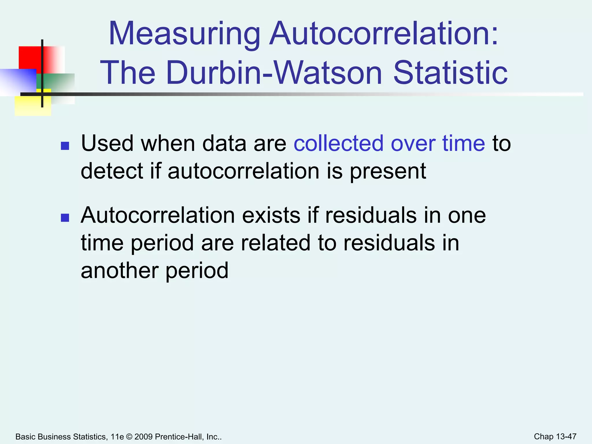 Basic Business Statistics, 11e © 2009 Prentice-Hall, Inc.. Chap 13-47
 Used when data are collected over time to
detect if autocorrelation is present
 Autocorrelation exists if residuals in one
time period are related to residuals in
another period
Measuring Autocorrelation:
The Durbin-Watson Statistic
 