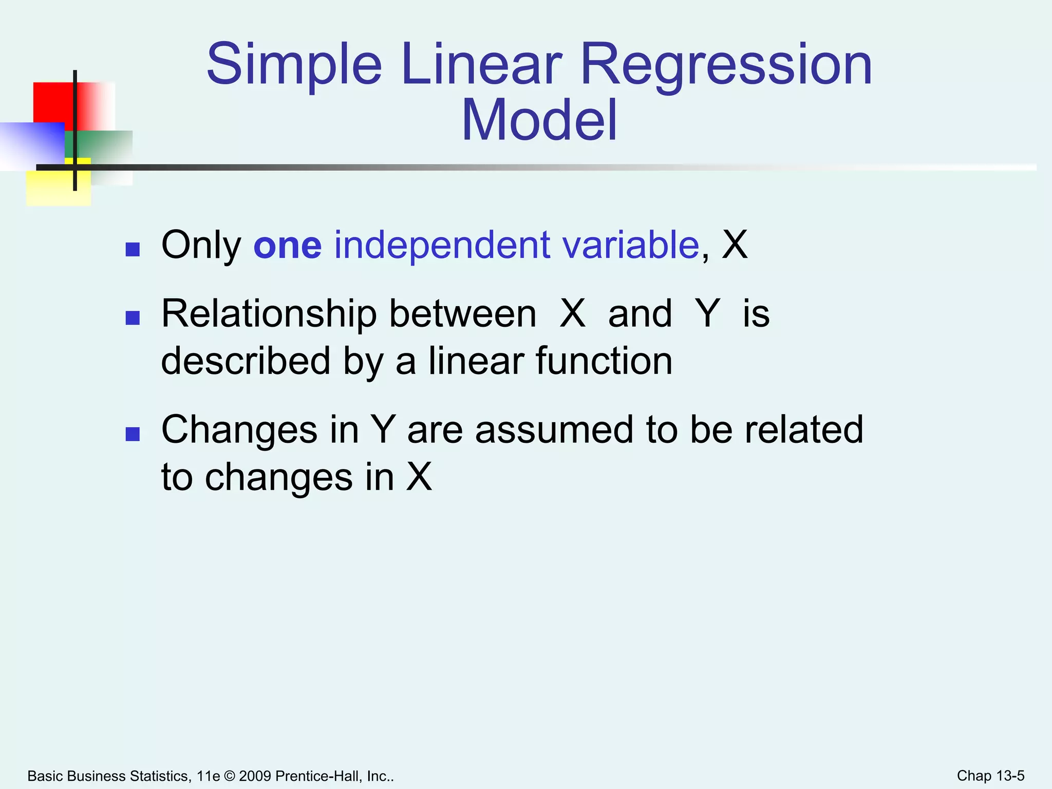 Basic Business Statistics, 11e © 2009 Prentice-Hall, Inc.. Chap 13-5
Simple Linear Regression
Model
 Only one independent variable, X
 Relationship between X and Y is
described by a linear function
 Changes in Y are assumed to be related
to changes in X
 