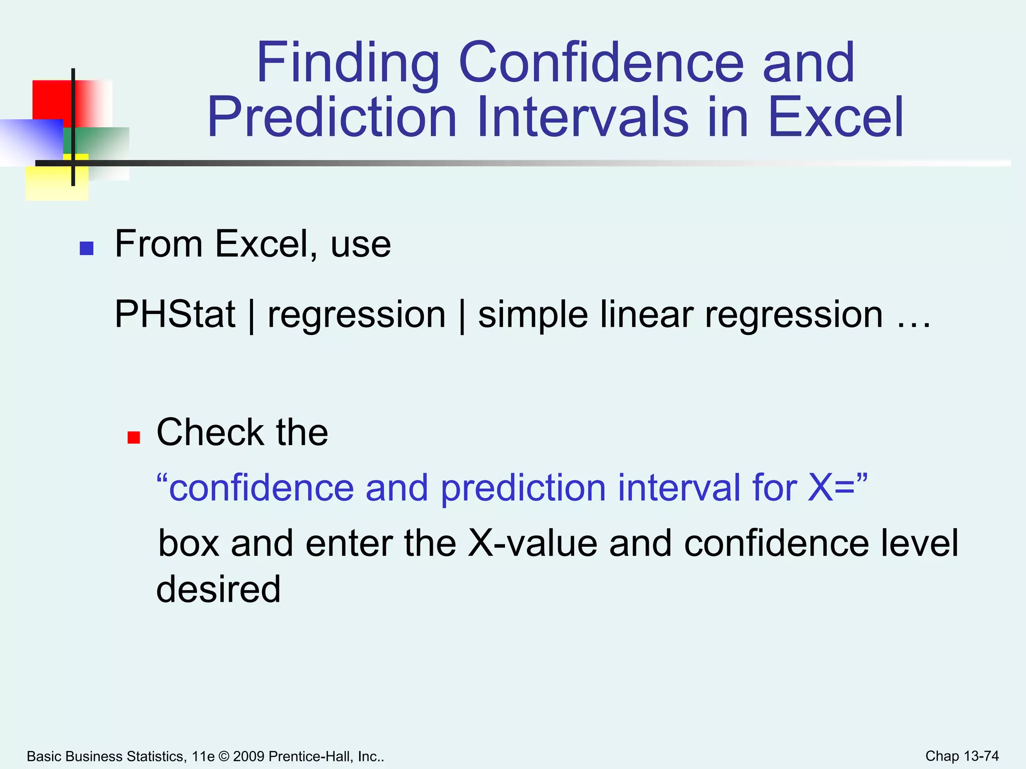 Basic Business Statistics, 11e © 2009 Prentice-Hall, Inc.. Chap 13-74
Finding Confidence and
Prediction Intervals in Excel
 From Excel, use
PHStat | regression | simple linear regression …
 Check the
“confidence and prediction interval for X=”
box and enter the X-value and confidence level
desired
 
