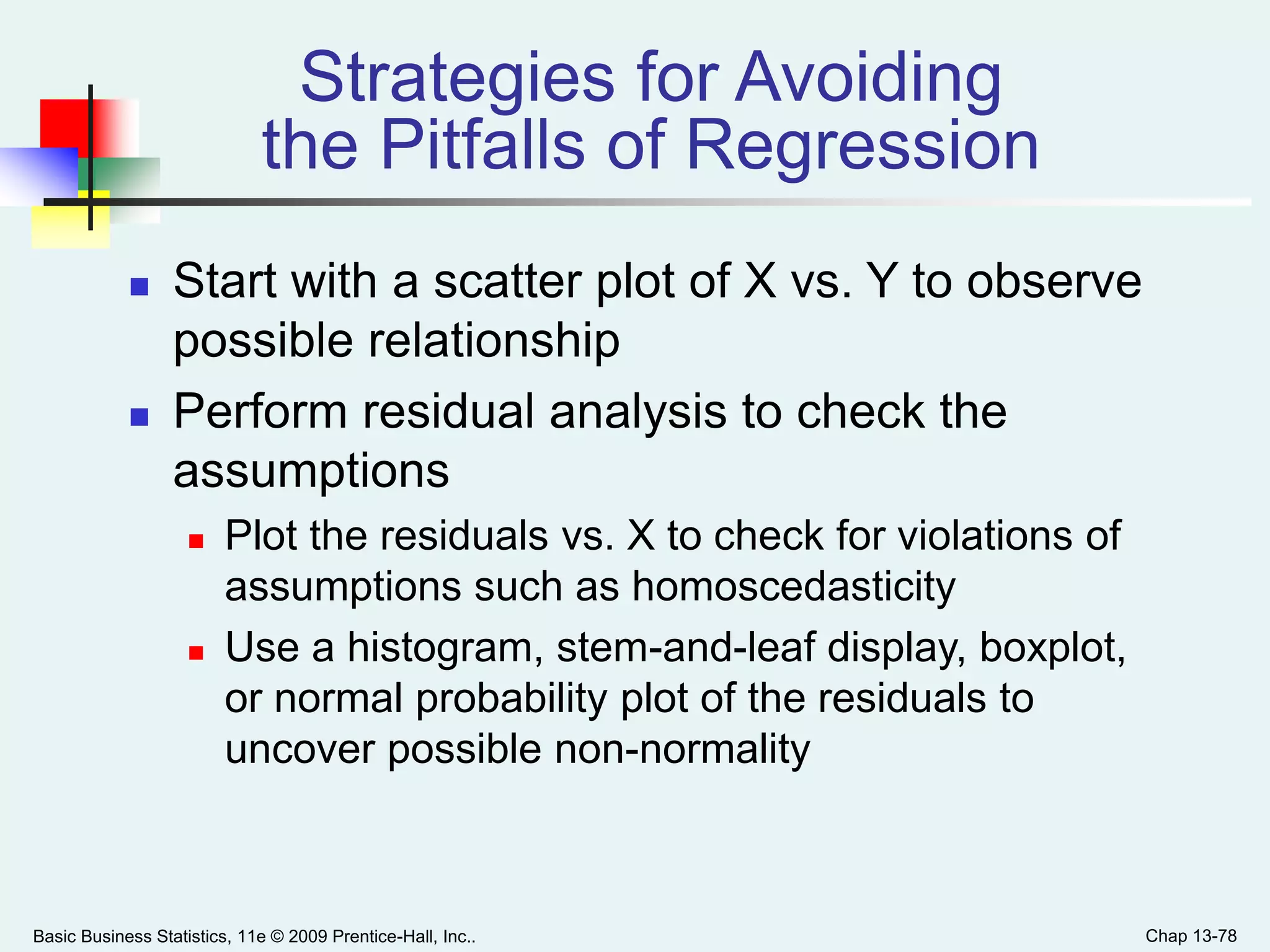 Basic Business Statistics, 11e © 2009 Prentice-Hall, Inc.. Chap 13-78
Strategies for Avoiding
the Pitfalls of Regression
 Start with a scatter plot of X vs. Y to observe
possible relationship
 Perform residual analysis to check the
assumptions
 Plot the residuals vs. X to check for violations of
assumptions such as homoscedasticity
 Use a histogram, stem-and-leaf display, boxplot,
or normal probability plot of the residuals to
uncover possible non-normality
 