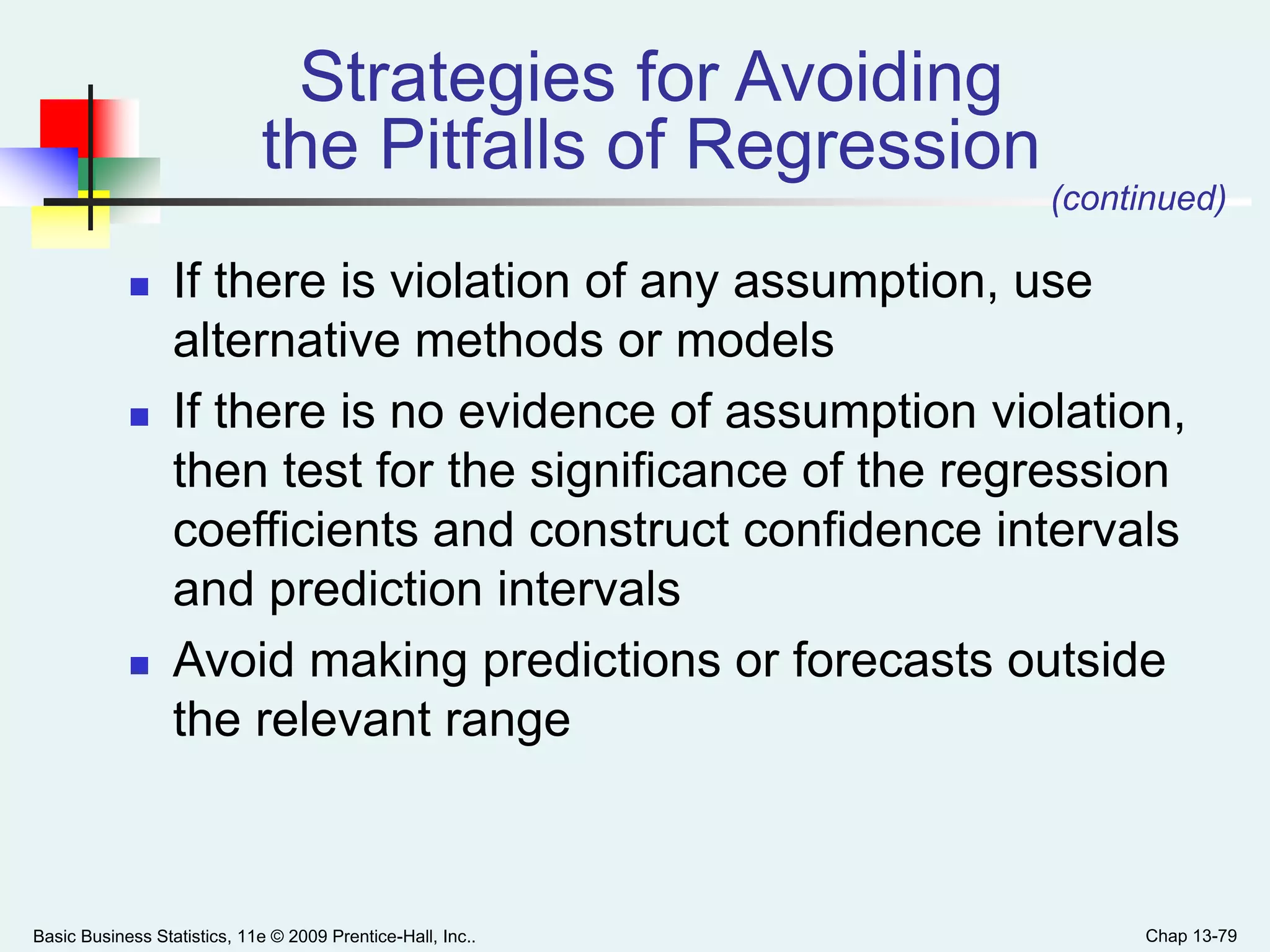 Basic Business Statistics, 11e © 2009 Prentice-Hall, Inc.. Chap 13-79
Strategies for Avoiding
the Pitfalls of Regression
 If there is violation of any assumption, use
alternative methods or models
 If there is no evidence of assumption violation,
then test for the significance of the regression
coefficients and construct confidence intervals
and prediction intervals
 Avoid making predictions or forecasts outside
the relevant range
(continued)
 