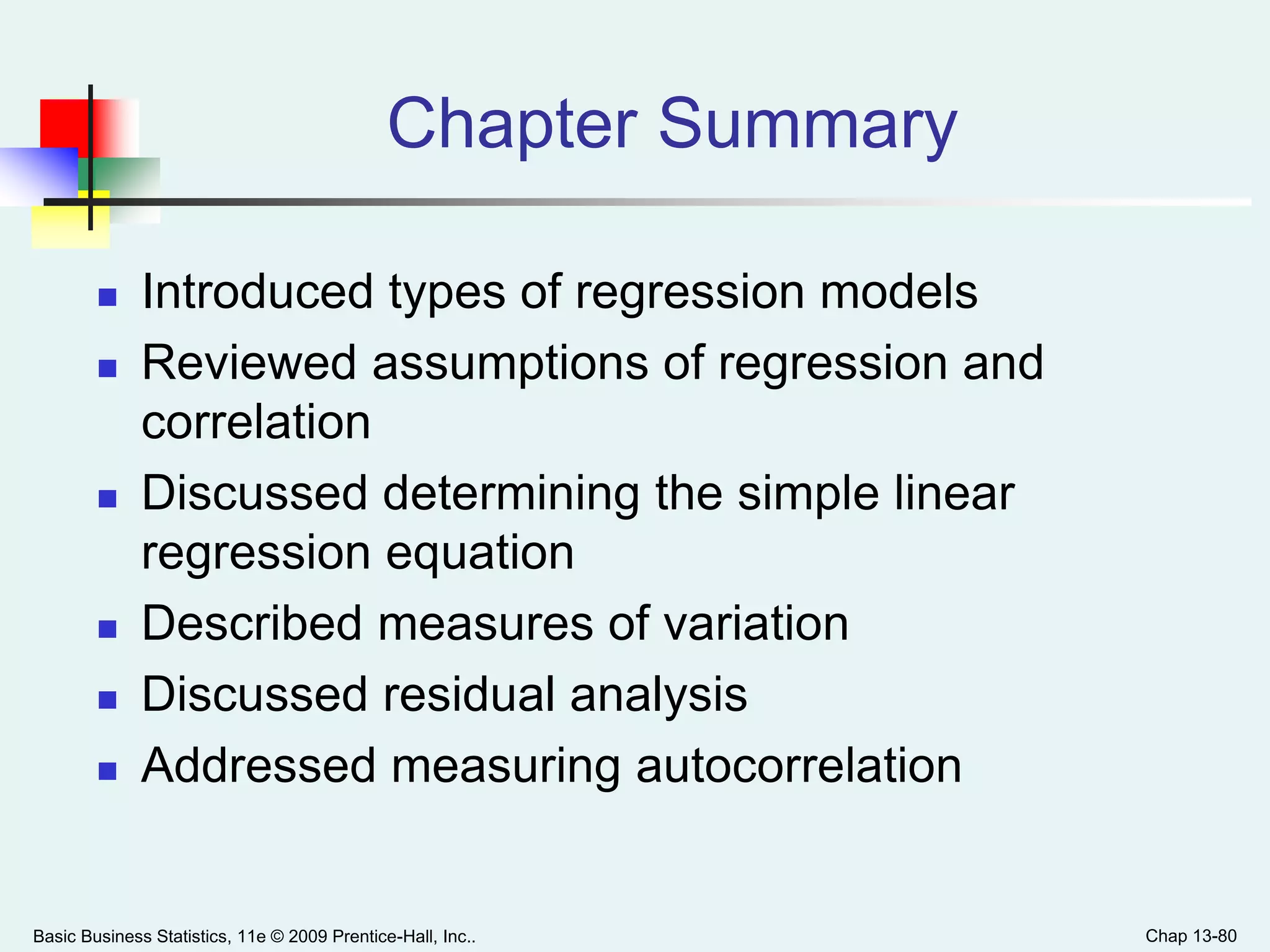 Basic Business Statistics, 11e © 2009 Prentice-Hall, Inc.. Chap 13-80
Chapter Summary
 Introduced types of regression models
 Reviewed assumptions of regression and
correlation
 Discussed determining the simple linear
regression equation
 Described measures of variation
 Discussed residual analysis
 Addressed measuring autocorrelation
 