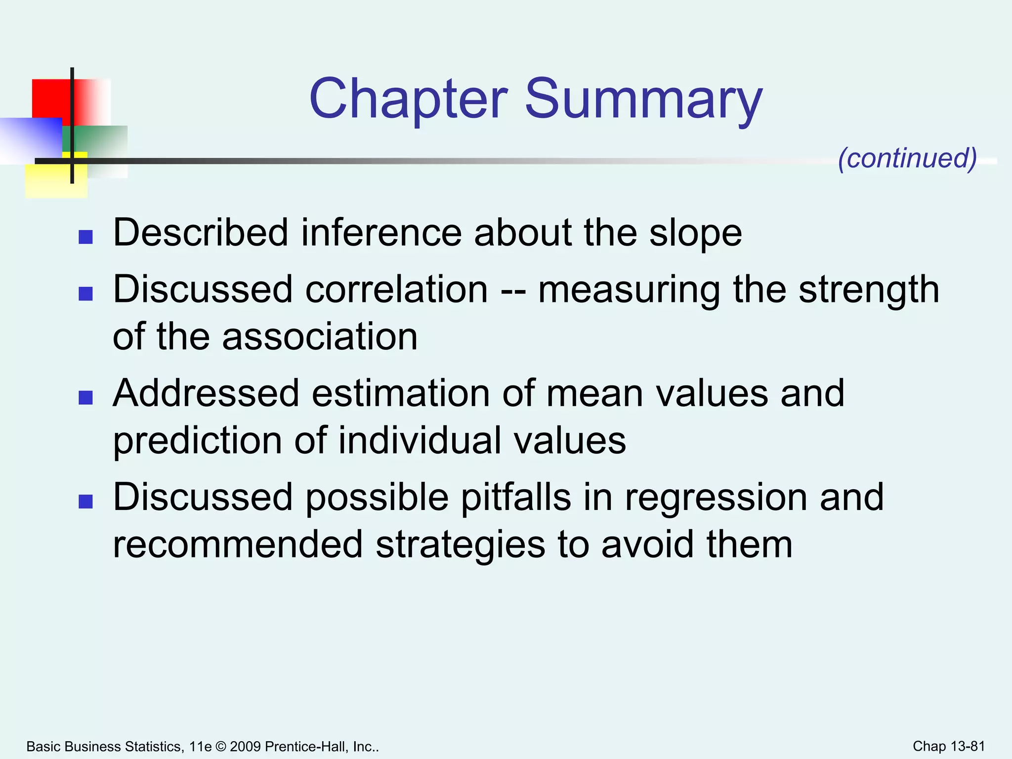 Basic Business Statistics, 11e © 2009 Prentice-Hall, Inc.. Chap 13-81
Chapter Summary
 Described inference about the slope
 Discussed correlation -- measuring the strength
of the association
 Addressed estimation of mean values and
prediction of individual values
 Discussed possible pitfalls in regression and
recommended strategies to avoid them
(continued)
 