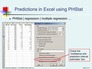 Basic Business Statistics, 11e © 2009 Prentice-Hall, Inc.. Chap 14-12
Predictions in Excel using PHStat
 PHStat | regression | multiple regression …
Check the
“confidence and
prediction interval
estimates” box
 