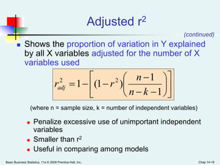 Basic Business Statistics, 11e © 2009 Prentice-Hall, Inc.. Chap 14-19
 Shows the proportion of variation in Y explained
by all X variables adjusted for the number of X
variables used
(where n = sample size, k = number of independent variables)
 Penalize excessive use of unimportant independent
variables
 Smaller than r2
 Useful in comparing among models
Adjusted r2
(continued)















1
1
)1(1 22
kn
n
rradj
 