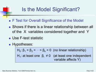 Basic Business Statistics, 11e © 2009 Prentice-Hall, Inc.. Chap 14-22
Is the Model Significant?
 F Test for Overall Significance of the Model
 Shows if there is a linear relationship between all
of the X variables considered together and Y
 Use F-test statistic
 Hypotheses:
H0: β1 = β2 = … = βk = 0 (no linear relationship)
H1: at least one βi ≠ 0 (at least one independent
variable affects Y)
 