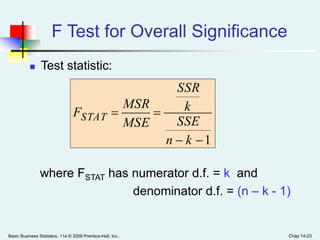 Basic Business Statistics, 11e © 2009 Prentice-Hall, Inc.. Chap 14-23
F Test for Overall Significance
 Test statistic:
where FSTAT has numerator d.f. = k and
denominator d.f. = (n – k - 1)
1

kn
SSE
k
SSR
MSE
MSR
FSTAT
 
