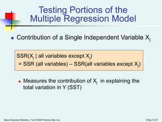 Basic Business Statistics, 11e © 2009 Prentice-Hall, Inc.. Chap 14-37
 Contribution of a Single Independent Variable Xj
SSR(Xj | all variables except Xj)
= SSR (all variables) – SSR(all variables except Xj)
 Measures the contribution of Xj in explaining the
total variation in Y (SST)
Testing Portions of the
Multiple Regression Model
 