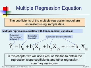 Basic Business Statistics, 11e © 2009 Prentice-Hall, Inc.. Chap 14-4
Multiple Regression Equation
The coefficients of the multiple regression model are
estimated using sample data
kik2i21i10i
XbXbXbbY ˆ
Estimated
(or predicted)
value of Y
Estimated slope coefficients
Multiple regression equation with k independent variables:
Estimated
intercept
In this chapter we will use Excel or Minitab to obtain the
regression slope coefficients and other regression
summary measures.
 