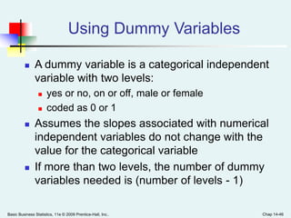 Basic Business Statistics, 11e © 2009 Prentice-Hall, Inc.. Chap 14-46
Using Dummy Variables
 A dummy variable is a categorical independent
variable with two levels:
 yes or no, on or off, male or female
 coded as 0 or 1
 Assumes the slopes associated with numerical
independent variables do not change with the
value for the categorical variable
 If more than two levels, the number of dummy
variables needed is (number of levels - 1)
 