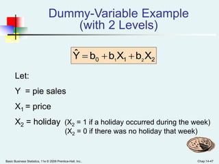 Basic Business Statistics, 11e © 2009 Prentice-Hall, Inc.. Chap 14-47
Dummy-Variable Example
(with 2 Levels)
Let:
Y = pie sales
X1 = price
X2 = holiday (X2 = 1 if a holiday occurred during the week)
(X2 = 0 if there was no holiday that week)
210 XbXbbYˆ
21

 