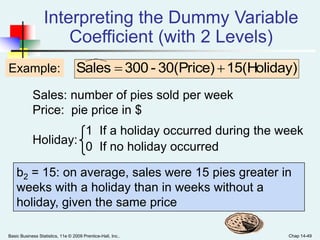 Basic Business Statistics, 11e © 2009 Prentice-Hall, Inc.. Chap 14-49
Sales: number of pies sold per week
Price: pie price in $
Holiday:
Interpreting the Dummy Variable
Coefficient (with 2 Levels)
Example:
1 If a holiday occurred during the week
0 If no holiday occurred
b2 = 15: on average, sales were 15 pies greater in
weeks with a holiday than in weeks without a
holiday, given the same price
)15(Holiday30(Price)-300Sales 
 