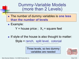 Basic Business Statistics, 11e © 2009 Prentice-Hall, Inc.. Chap 14-50
Dummy-Variable Models
(more than 2 Levels)
 The number of dummy variables is one less
than the number of levels
 Example:
Y = house price ; X1 = square feet
 If style of the house is also thought to matter:
Style = ranch, split level, colonial
Three levels, so two dummy
variables are needed
 