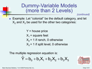Basic Business Statistics, 11e © 2009 Prentice-Hall, Inc.. Chap 14-51
Dummy-Variable Models
(more than 2 Levels)
 Example: Let “colonial” be the default category, and let
X2 and X3 be used for the other two categories:
Y = house price
X1 = square feet
X2 = 1 if ranch, 0 otherwise
X3 = 1 if split level, 0 otherwise
The multiple regression equation is:
3322110 XbXbXbbYˆ 
(continued)
 