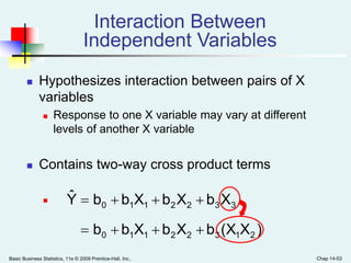 Basic Business Statistics, 11e © 2009 Prentice-Hall, Inc.. Chap 14-53
Interaction Between
Independent Variables
 Hypothesizes interaction between pairs of X
variables
 Response to one X variable may vary at different
levels of another X variable
 Contains two-way cross product terms

)X(XbXbXbb
XbXbXbbYˆ
21322110
3322110


 
