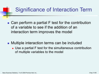 Basic Business Statistics, 11e © 2009 Prentice-Hall, Inc.. Chap 14-56
Significance of Interaction Term
 Can perform a partial F test for the contribution
of a variable to see if the addition of an
interaction term improves the model
 Multiple interaction terms can be included
 Use a partial F test for the simultaneous contribution
of multiple variables to the model
 