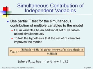 Basic Business Statistics, 11e © 2009 Prentice-Hall, Inc.. Chap 14-57
Simultaneous Contribution of
Independent Variables
 Use partial F test for the simultaneous
contribution of multiple variables to the model
 Let m variables be an additional set of variables
added simultaneously
 To test the hypothesis that the set of m variables
improves the model:
MSE(all)
m/)]variablesmofsetnewexcept(allSSR[SSR(all) 
STATF
(where FSTAT has m and n-k-1 d.f.)
 
