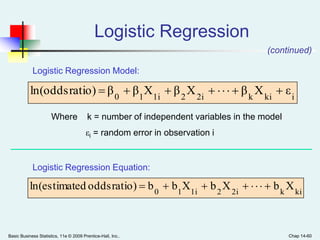 Basic Business Statistics, 11e © 2009 Prentice-Hall, Inc.. Chap 14-60
Logistic Regression
ikik2i21i10
εXβXβXββratio)ln(odds 
Where k = number of independent variables in the model
εi = random error in observation i
kik2i21i10
XbXbXbbratio)oddsedln(estimat 
Logistic Regression Model:
Logistic Regression Equation:
(continued)
 