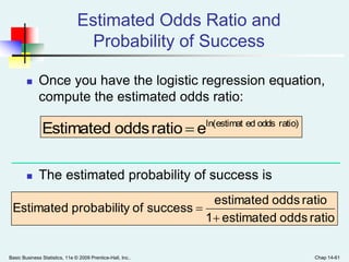 Basic Business Statistics, 11e © 2009 Prentice-Hall, Inc.. Chap 14-61
Estimated Odds Ratio and
Probability of Success
 Once you have the logistic regression equation,
compute the estimated odds ratio:
 The estimated probability of success is
ratio)oddsedln(estimat
eratiooddsEstimated 
ratiooddsestimated1
ratiooddsestimated
successofyprobabilitEstimated


 